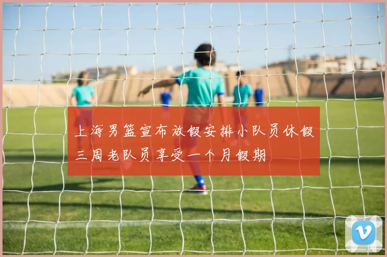 上海男篮宣布放假安排小队员休假三周老队员享受一个月假期