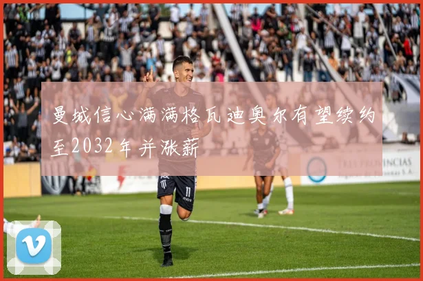 曼城信心满满格瓦迪奥尔有望续约至2032年并涨薪