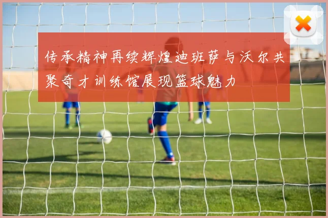 传承精神再续辉煌迪班萨与沃尔共聚奇才训练馆展现篮球魅力