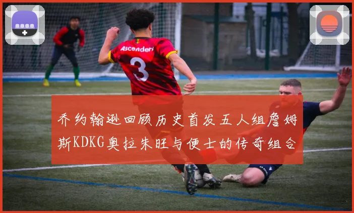 乔约翰逊回顾历史首发五人组詹姆斯KDKG奥拉朱旺与便士的传奇组合