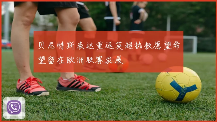 贝尼特斯表达重返英超执教愿望希望留在欧洲联赛发展