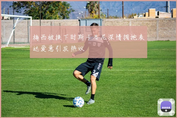 梅西被换下时斯卡洛尼深情拥抱表达爱意引发热议