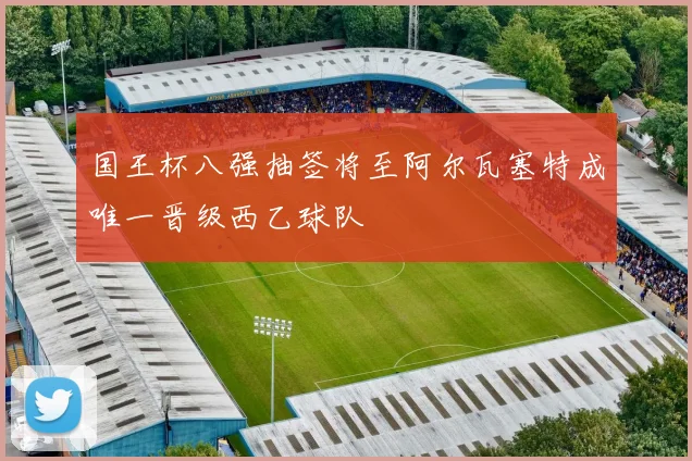 国王杯八强抽签将至阿尔瓦塞特成唯一晋级西乙球队