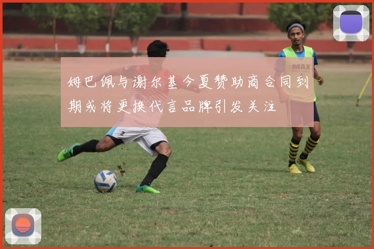 姆巴佩与谢尔基今夏赞助商合同到期或将更换代言品牌引发关注