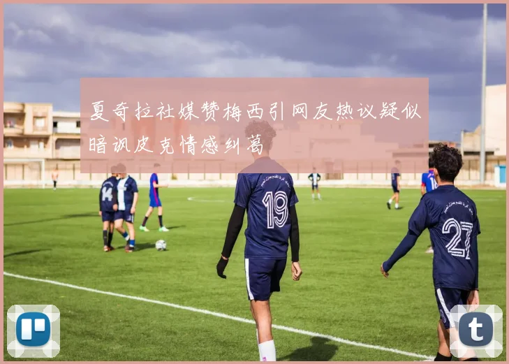夏奇拉社媒赞梅西引网友热议疑似暗讽皮克情感纠葛