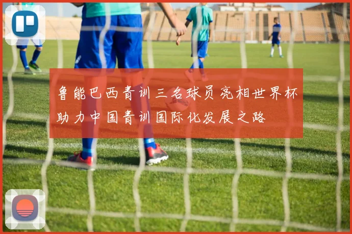 鲁能巴西青训三名球员亮相世界杯助力中国青训国际化发展之路