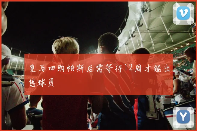 皇马回购帕斯后需等待12周才能出售球员