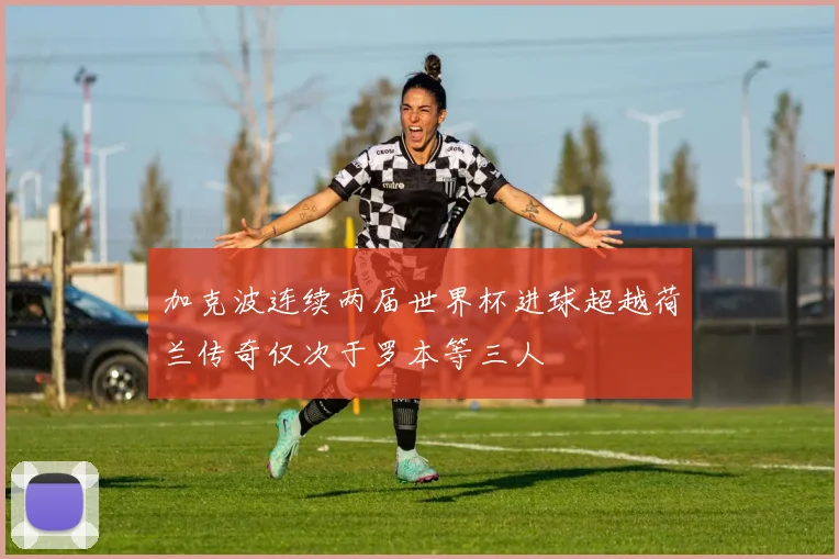 加克波连续两届世界杯进球超越荷兰传奇仅次于罗本等三人