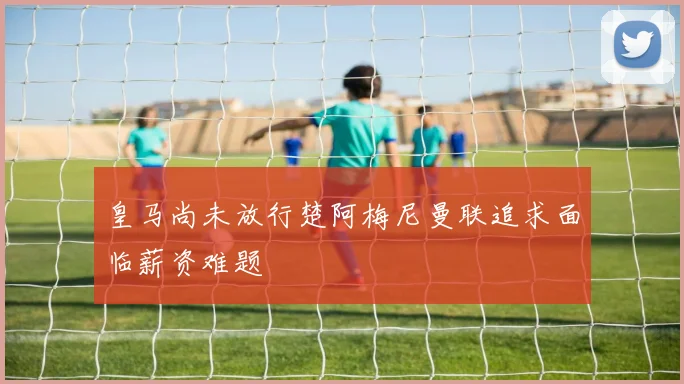 皇马尚未放行楚阿梅尼曼联追求面临薪资难题