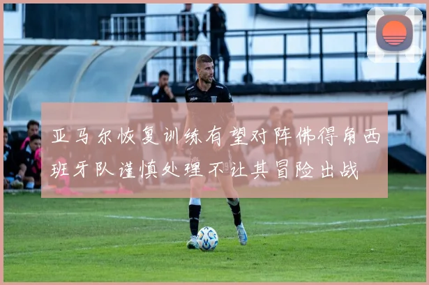 亚马尔恢复训练有望对阵佛得角西班牙队谨慎处理不让其冒险出战
