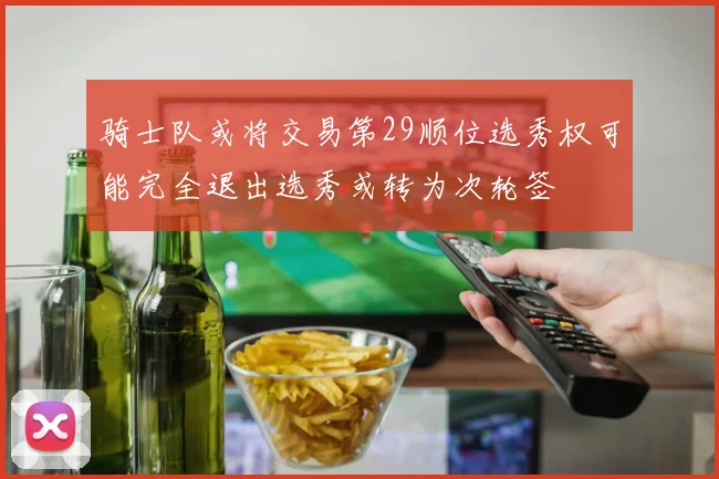 骑士队或将交易第29顺位选秀权可能完全退出选秀或转为次轮签