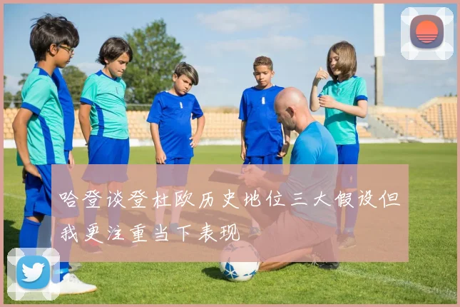 哈登谈登杜欧历史地位三大假设但我更注重当下表现