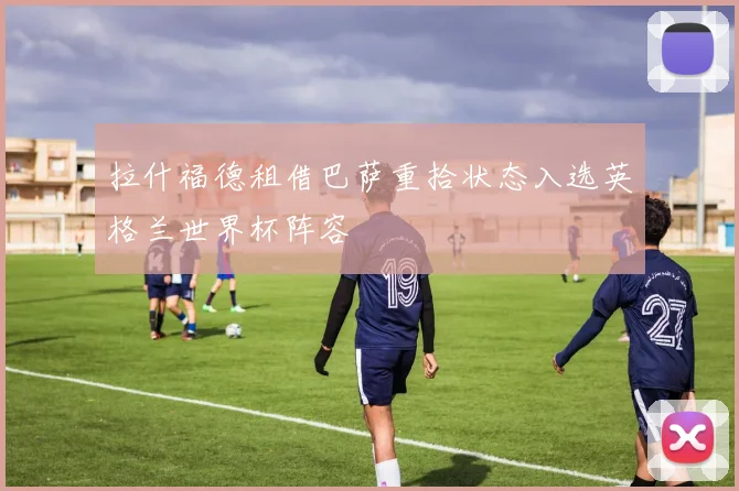 拉什福德租借巴萨重拾状态入选英格兰世界杯阵容
